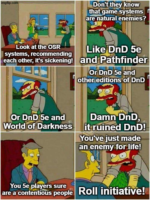 imgflip.com Don't they know that game systems are natural enemies? Look at the OSR systems, recommending each other, it's sickening! Like DnD 5e and Pathfinder Or DnD 5e and other editions of DnD Or DnD 5e and World of Darkness Damn DnD, it ruined DnD! You've just made an enemy for life! You 5e players sure are a contentious people Roll initiative!