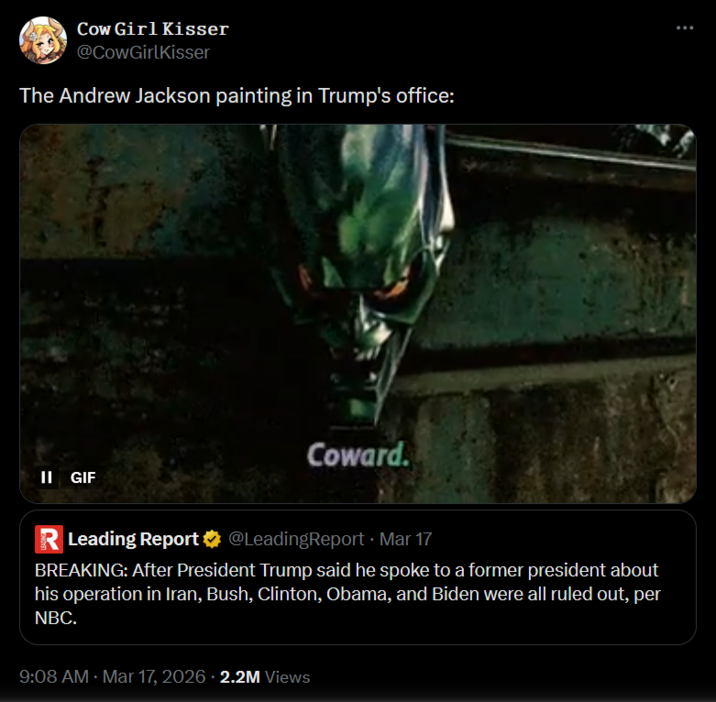Cow Girl Kisser @CowGirlKisser The Andrew Jackson painting in Trump's office: II GIF R Leading Report Coward. @LeadingReport • Mar 17 BREAKING: After President Trump said he spoke to a former president about his operation in Iran, Bush, Clinton, Obama, and Biden were all ruled out, per NBC. 9:08 AM · Mar 17, 2026 2.2M Views