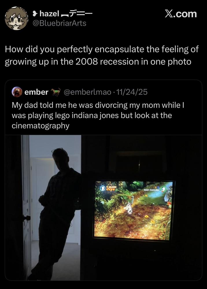 hazel — @BluebriarArts X.com How did you perfectly encapsulate the feeling of growing up in the 2008 recession in one photo ember @emberlmao. 11/24/25 My dad told me he was divorcing my mom while I was playing lego indiana jones but look at the cinematography 3,580 Insert Controller
