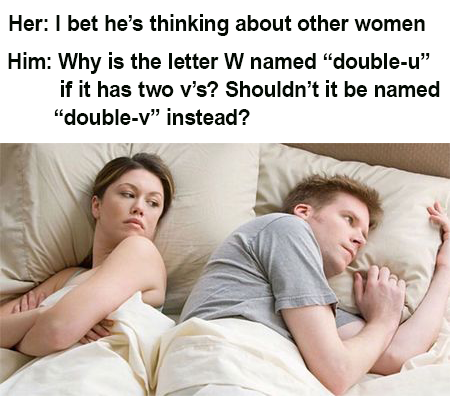 Her: I bet he's thinking about other women Him: Why is the letter W named "double-u❞ if it has two v's? Shouldn't it be named "double-v" instead?