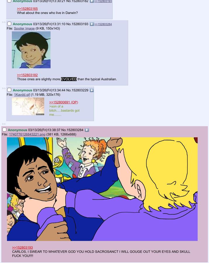 Anonymous 03/13/26(Fri)13:30:21 No.152803182 >>152803193 >>152803165 What about the ones who live in Darwin? >>☐ Anonymous 03/13/26(Fri)13:31:10 No.152803193 File: Spoiler Image (9 KB, 150x143) >>152803284 >> >>152803182 Those ones are slightly more EVOLVED than the typical Australian. Anonymous 03/13/26(Fri)13:34:44 No.152803229 File: 1Kavdd.gif (1.19 MB, 320x176) >>152800691 (OP) >son of a bitch.....bastards got me........ >> Anonymous 03/13/26(Fri)13:38:37 No.152803284 File: 1740776126843221.png (381 KB, 1266x688) $13 >>152803193 CARLOS, I SWEAR TO WHATEVER GOD YOU HOLD SACROSANCT I WILL GOUGE OUT YOUR EYES AND SKULL F--- YOU!!!!