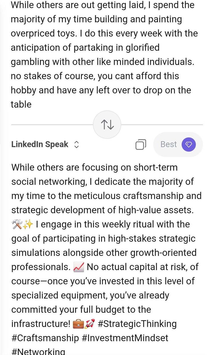 While others are out g-----------, I spend the majority of my time building and painting overpriced toys. I do this every week with the anticipation of partaking in glorified gambling with other like minded individuals. no stakes of course, you cant afford this hobby and have any left over to drop on the table ↑↓ LinkedIn Speak ✰ Best A While others are focusing on short-term social networking, I dedicate the majority of my time to the meticulous craftsmanship and strategic development of high-value assets. I engage in this weekly ritual with the goal of participating in high-stakes strategic simulations alongside other growth-oriented professionals. ✓ No actual capital at risk, of course-once you've invested in this level of specialized equipment, you've already committed your full budget to the infrastructure! ✓ #Strategic Thinking #Craftsmanship #InvestmentMindset #Networking