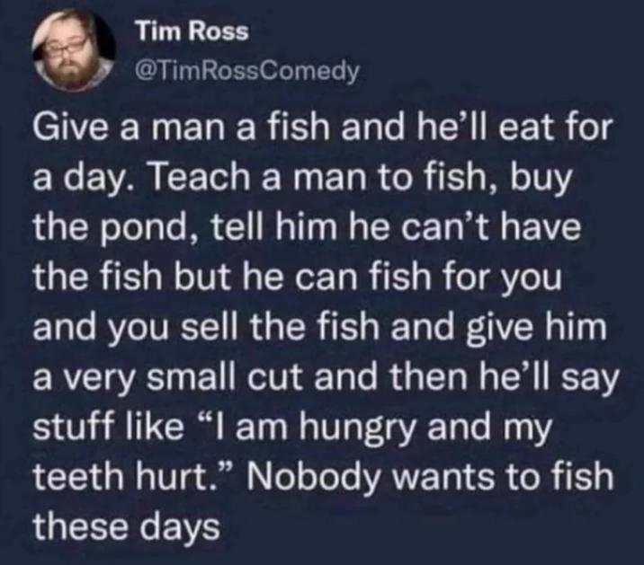 Tim Ross @TimRossComedy Give a man a fish and he'll eat for a day. Teach a man to fish, buy the pond, tell him he can't have the fish but he can fish for you and you sell the fish and give him a very small cut and then he'll say stuff like "I am hungry and my teeth hurt." Nobody wants to fish these days