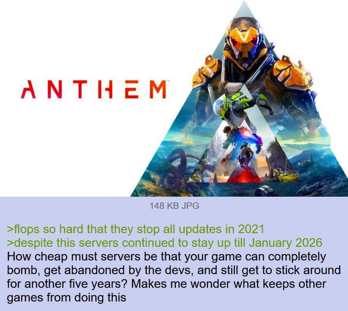 ANTHEM 148 KB JPG >flops so hard that they stop all updates in 2021 >despite this servers continued to stay up till January 2026 How cheap must servers be that your game can completely bomb, get abandoned by the devs, and still get to stick around for another five years? Makes me wonder what keeps other games from doing this