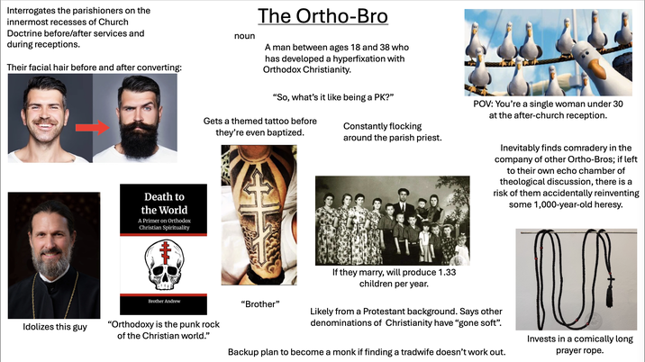 Interrogates the parishioners on the innermost recesses of Church Doctrine before/after services and during receptions. Their facial hair before and after converting: Idolizes this guy Death to the World A Primer on Orthodox Christian Spirituality noun The Ortho-Bro A man between ages 18 and 38 who has developed a hyperfixation with Orthodox Christianity. "So, what's it like being a PK?" Gets a themed tattoo before they're even baptized. Constantly flocking around the parish priest. POV: You're a single woman under 30 at the after-church reception. Inevitably finds comradery in the company of other Ortho-Bros; if left to their own echo chamber of theological discussion, there is a risk of them accidentally reinventing some 1,000-year-old heresy. Brother Andrew "Orthodoxy is the punk rock of the Christian world." "Brother" If they marry, will produce 1.33 children per year. Likely from a Protestant background. Says other denominations of Christianity have "gone soft". Backup plan to become a monk if finding a tradwife doesn't work out. Invests in a comically long prayer rope.
