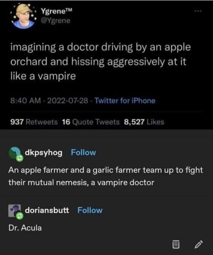 Ygrene™ @Ygrene imagining a doctor driving by an apple orchard and hissing aggressively at it like a vampire 8:40 AM-2022-07-28 Twitter for iPhone 937 Retweets 16 Quote Tweets 8,527 Likes dkpsyhog Follow An apple farmer and a garlic farmer team up to fight their mutual nemesis, a vampire doctor doriansbutt Follow Dr. Acula W