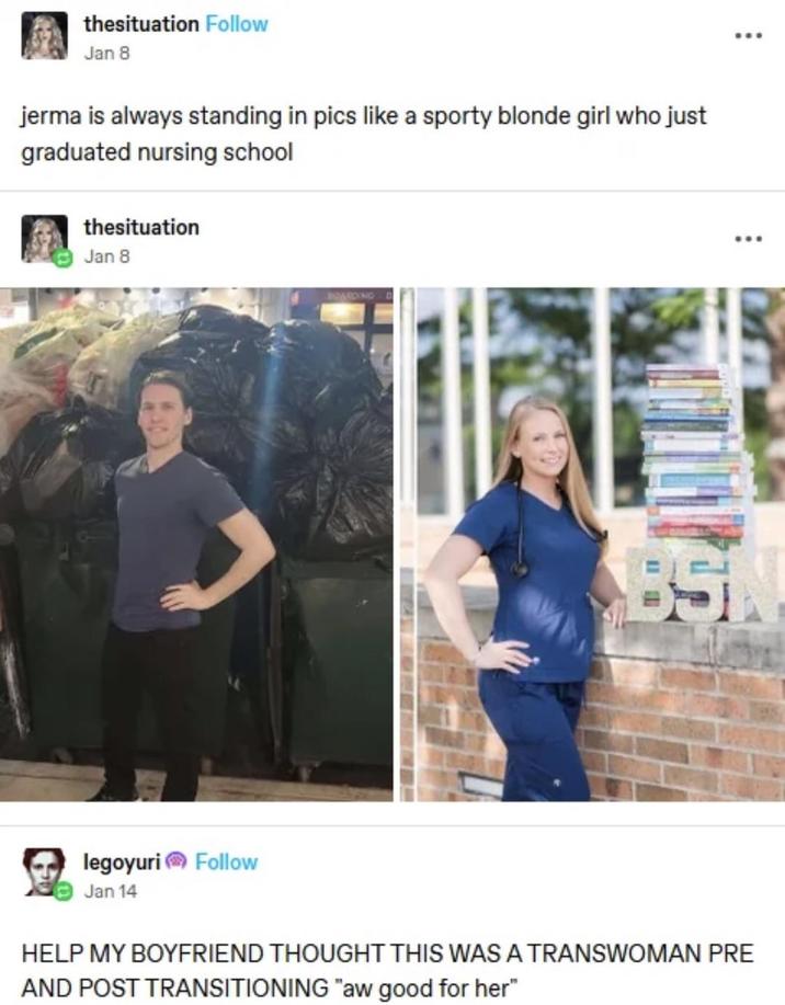 thesituation Follow Jan 8 jerma is always standing in pics like a sporty blonde girl who just graduated nursing school thesituation Jan 8 legoyuri Follow Jan 14 BARDING D BSN HELP MY BOYFRIEND THOUGHT THIS WAS A TRANSWOMAN PRE AND POST TRANSITIONING "aw good for her"