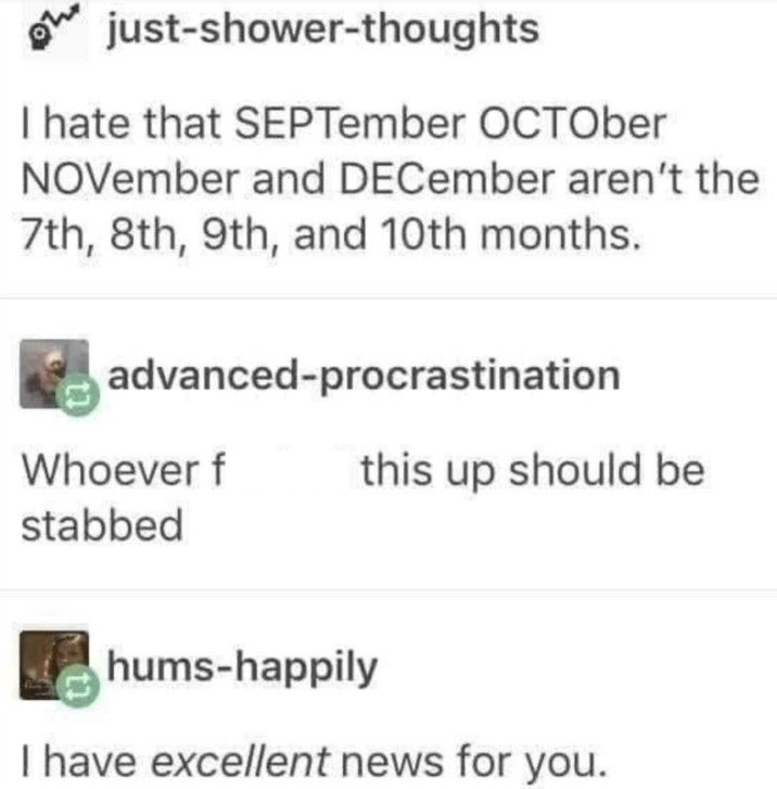 just-shower-thoughts I hate that SEPTember OCTOber NOVember and DECember aren't the 7th, 8th, 9th, and 10th months. advanced-procrastination Whoever f this up should be stabbed hums-happily I have excellent news for you.