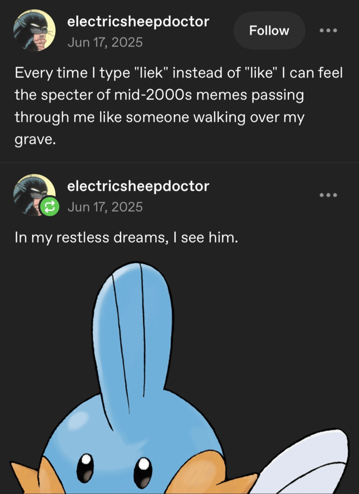 electricsheepdoctor Jun 17, 2025 Follow Every time I type "liek" instead of "like" I can feel the specter of mid-2000s memes passing through me like someone walking over my grave. electricsheepdoctor Jun 17, 2025 In my restless dreams, I see him.