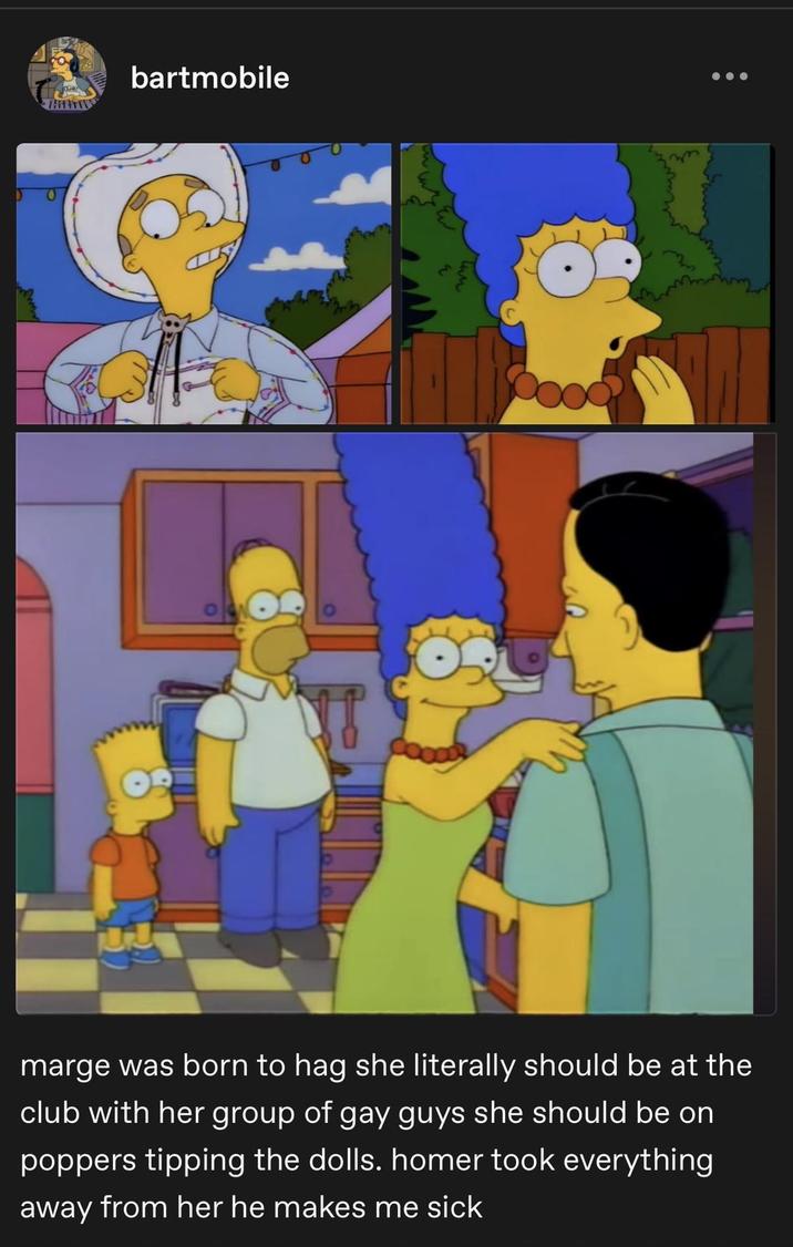 bartmobile marge was born to hag she literally should be at the club with her group of gay guys she should be on poppers tipping the dolls. homer took everything away from her he makes me sick