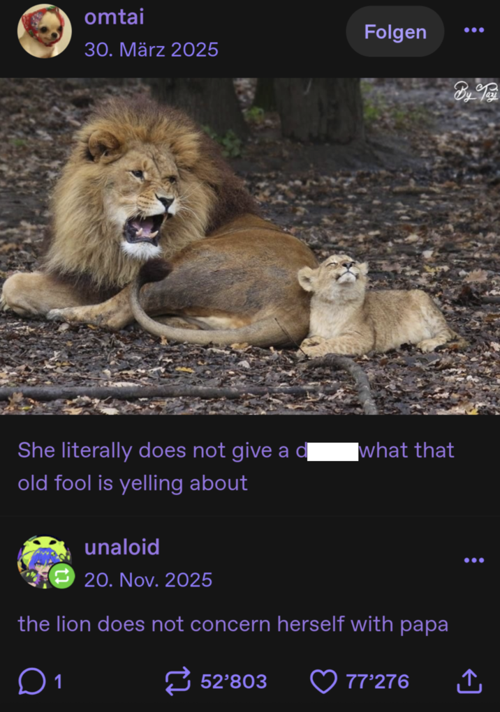 omtai Folgen 30. März 2025 By Day She literally does not give a d what that old fool is yelling about unaloid 20. Nov. 2025 the lion does not concern herself with papa ☐ 1 52'803 77'276 ↑