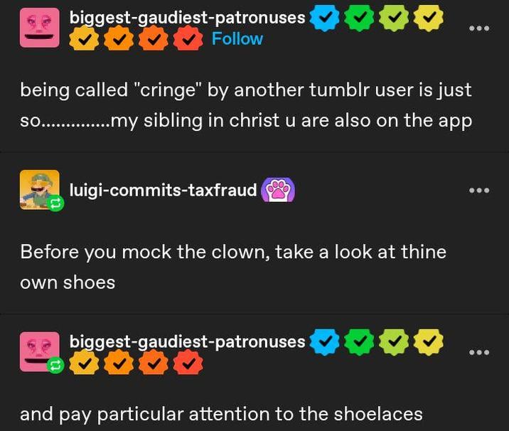biggest-gaudiest-patronuses ❤ Follow being called "cringe" by another tumblr user is just so................my sibling in christ u are also on the app luigi-commits-taxfraud Before you mock the clown, take a look at thine own shoes biggest-gaudiest-patronuses 0000 and pay particular attention to the shoelaces ...