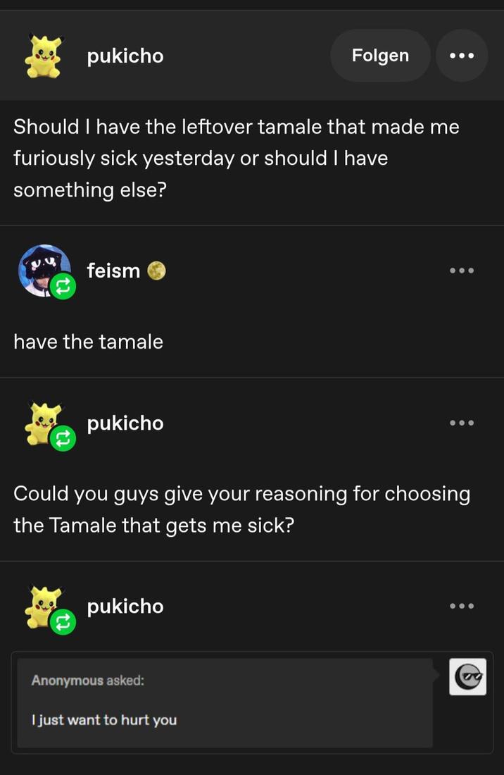 pukicho Folgen Should I have the leftover tamale that made me furiously sick yesterday or should I have something else? .u feism have the tamale pukicho Could you guys give your reasoning for choosing the Tamale that gets me sick? pukicho Anonymous asked: I just want to hurt you
