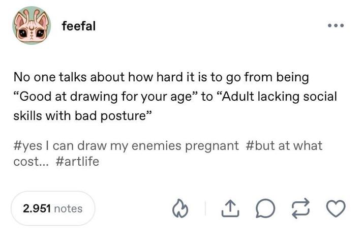 feefal No one talks about how hard it is to go from being "Good at drawing for your age" to "Adult lacking social skills with bad posture" #yes I can draw my enemies pregnant #but at what cost... #artlife 2.951 notes D 17