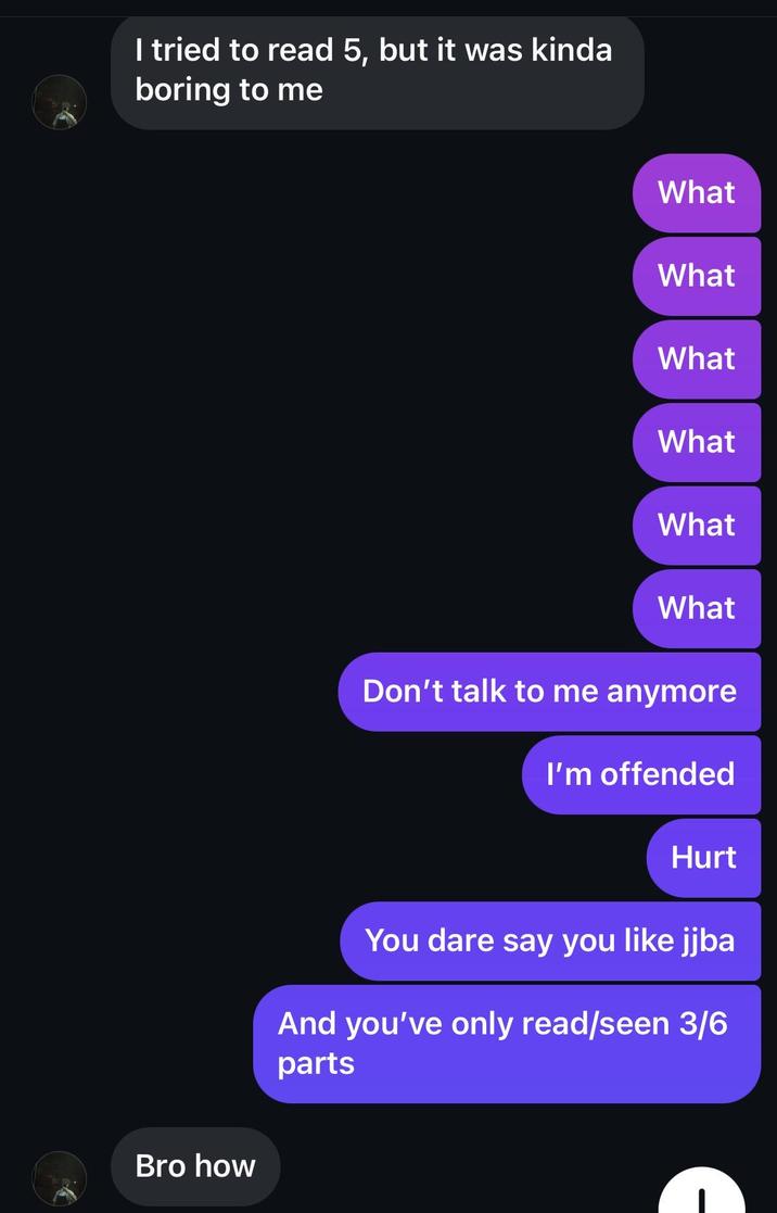 I tried to read 5, but it was kinda boring to me Bro how What What What What What What Don't talk to me anymore I'm offended Hurt You dare say you like jjba And you've only read/seen 3/6 parts