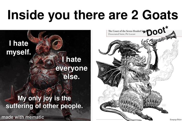 Inside you there are 2 Goats I hate myself. I hate everyone else. My only joy is the suffering of other people. made with mematic The Court of the Seven-Headed Sele Desecrated Saint, Pit Locust Doot* GD Campaign Rules-