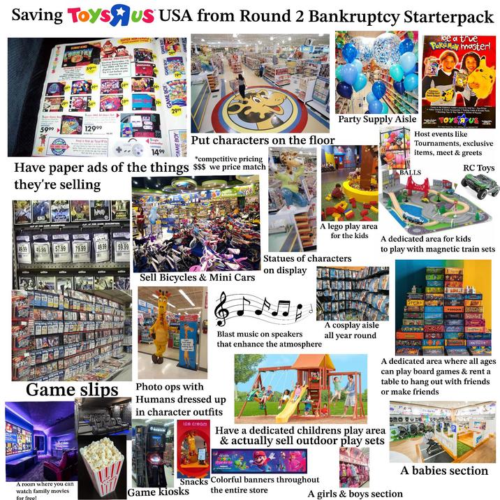 Saving ToysЯUS USA from Round 2 Bankruptcy Starterpack DONKEY MOMG RESERVE NOW! 5999 dewn peyNTRY DONKEY KONG CO CA 6990 4999 49% NBA 6499 SUPER NINTENDO ENTERTAINMENT S SNEAK PREVIEWI Starting November 12, Donkey Kong Country for SNES will be on display in our stores. Try it out before you reserve it! 6999 SMRCU 64% 5999 5999 GAME BOY GAME BOY 2999 be a true Pokémoy master! Super Game Boy Pe Super NES All-Stars Set Men An 2999 NINTENDO 5999 40 VIDEO GAMES FIRST PRESS NINTENDO 12999 Zelda Set............... 99.99 Find it first at Toys'R'Us We know how important it is to be the first on your block to have the newest vides same Thats why we'll deliver the newest games to our stores the day they break We'll be first, so you'll be first SUPER NINTENDO Single Controller NINTENDO 1499 CAME BOY Put characters on the floor *competitive pricing Have paper ads of the things $$$ we price match they're selling Shyan POPU SHINORI Sports Geoffr 49.99 49.99 57.99 79.99 29.99 4 99 22.49 38 19 49.99 59.99 Party Supply Aisle Trading Card Game League Come to the Pokémon master's source for total fun- Toys"R"Us! Video Games & Game Accessories Trading Cards & Booster Packs Beanbag Toys & Play Figures Games & Playsets TOYS US for a Store Nearest You Cal 1000s-1-800-800-7787 Host events like Tournaments, exclusive items, meet & greets BALLS www RC Toys A lego play area for the kids A dedicated area for kids to play with magnetic train sets Sell Bicycles & Mini Cars Statues of characters on display odce mach M Chri Cont looking for? ...Just ask! Blast music on speakers that enhance the atmosphere A cosplay aisle all year round STGE+ SETODAT E Y TISERVIAS (JOLLWN1 TMEKT WALLDR STOEPTNT Game slips E Photo ops with Humans dressed up in character outfits Ice cream A dedicated area where all ages can play board games & rent a table to hang out with friends or make friends Have a dedicated childrens play area & actually sell outdoor play sets MOVIE On the Go Home A babies section A room where you can watch family movies for free! OR Snacks Colorful banners throughout the entire store Game kiosks A girls & boys section
