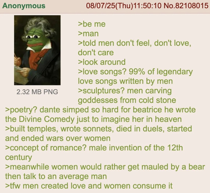 Anonymous 2.32 MB PNG 08/07/25(Thu)11:50:10 No.82108015 >be me >man >told men don't feel, don't love, don't care >look around > love songs? 99% of legendary love songs written by men >sculptures? men carving goddesses from cold stone >poetry? dante simped so hard for beatrice he wrote the Divine Comedy just to imagine her in heaven >built temples, wrote sonnets, died in duels, started and ended wars over women >concept of romance? male invention of the 12th century >meanwhile women would rather get mauled by a bear then talk to an average man >tfw men created love and women consume it