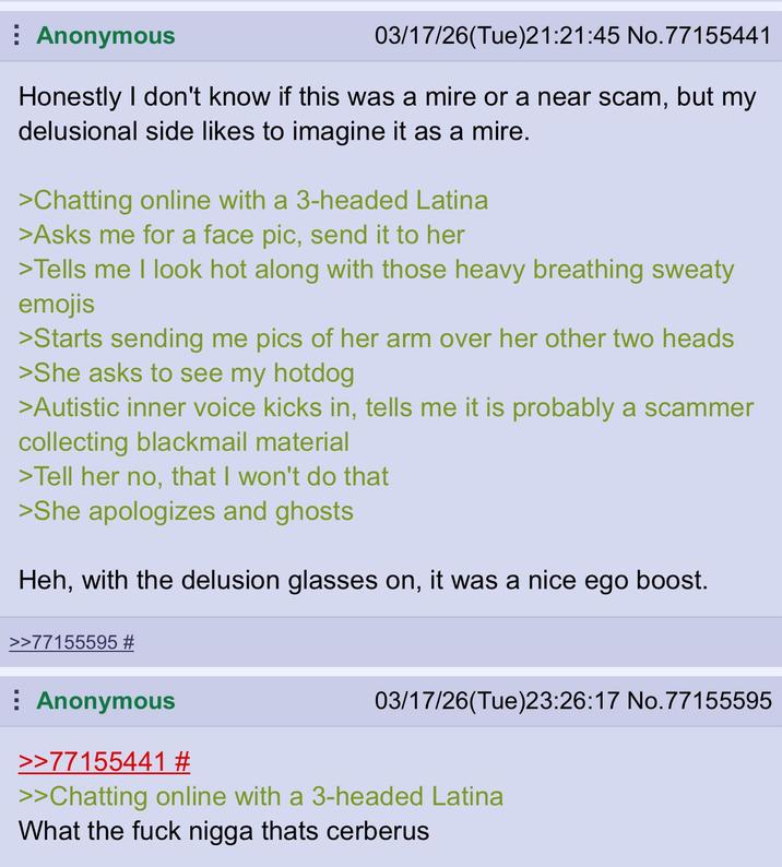Anonymous 03/17/26(Tue)21:21:45 No.77155441 Honestly I don't know if this was a mire or a near scam, but my delusional side likes to imagine it as a mire. >Chatting online with a 3-headed Latina >Asks me for a face pic, send it to her >Tells me I look hot along with those heavy breathing sweaty emojis >Starts sending me pics of her arm over her other two heads >She asks to see my hotdog >Autistic inner voice kicks in, tells me it is probably a scammer collecting blackmail material >Tell her no, that I won't do that >She apologizes and ghosts Heh, with the delusion glasses on, it was a nice ego boost. >>77155595 # Anonymous >>77155441 # 03/17/26(Tue)23:26:17 No.77155595 >>Chatting online with a 3-headed Latina What the f--- n---- thats cerberus