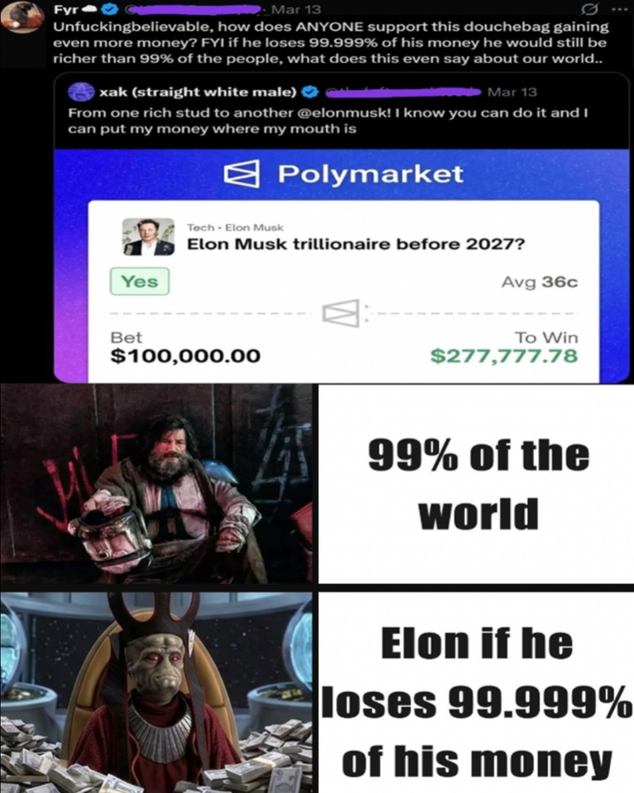 Fyr Mar 13 Unfuckingbelievable, how does ANYONE support this douchebag gaining even more money? FYI if he loses 99.999% of his money he would still be richer than 99% of the people, what does this even say about our world.. xak (straight white male) Mar 13 From one rich stud to another @elonmusk! I know you can do it and I can put my money where my mouth is Polymarket Yes Tech - Elon Musk Elon Musk trillionaire before 2027? Bet $100,000.00 Avg 36c To Win $277,777.78 99% of the world Elon if he loses 99.999% of his money