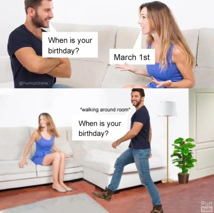 @PunHubOnline When is your birthday? March 1st *walking around room* When is your birthday? Pun hub