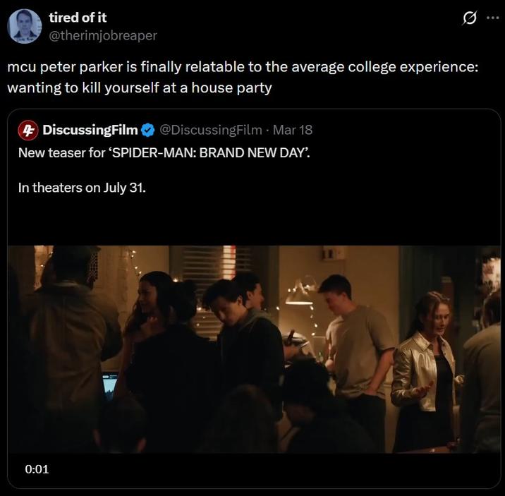tired of it @therimjobreaper mcu peter parker is finally relatable to the average college experience: wanting to kill yourself at a house party 4 DiscussingFilm @DiscussingFilm - Mar 18 New teaser for 'SPIDER-MAN: BRAND NEW DAY'. In theaters on July 31. 0:01
