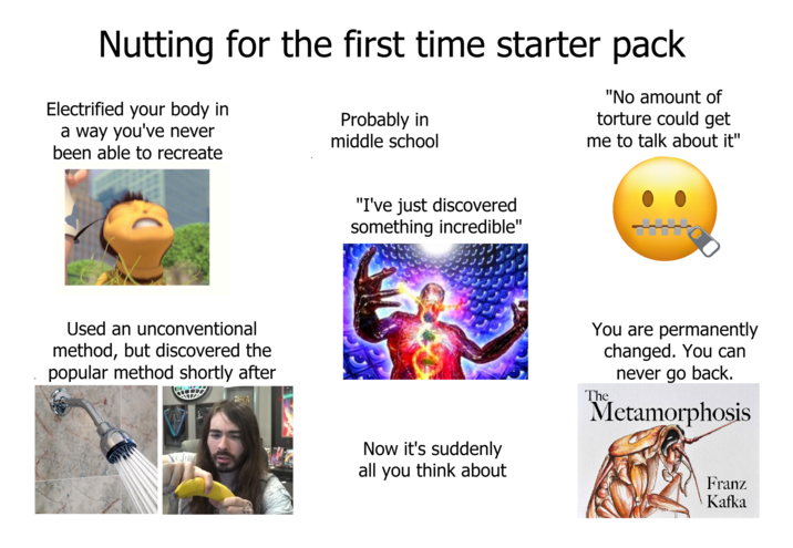 Nutting for the first time starter pack Electrified your body in a way you've never been able to recreate Probably in middle school "No amount of torture could get me to talk about it" Used an unconventional method, but discovered the popular method shortly after "I've just discovered something incredible" Now it's suddenly all you think about You are permanently changed. You can never go back. The Metamorphosis Franz Kafka
