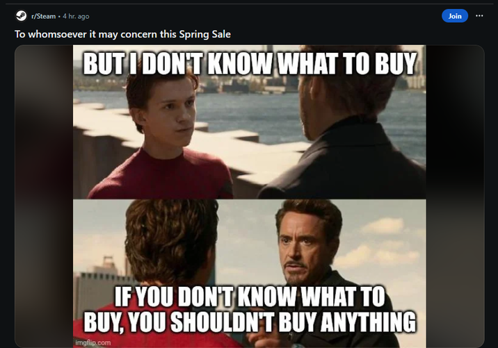 r/Steam . 4 hr. ago To whomsoever it may concern this Spring Sale BUT I DON'T KNOW WHAT TO BUY IF YOU DON'T KNOW WHAT TO BUY, YOU SHOULDN'T BUY ANYTHING imgflip.com Join