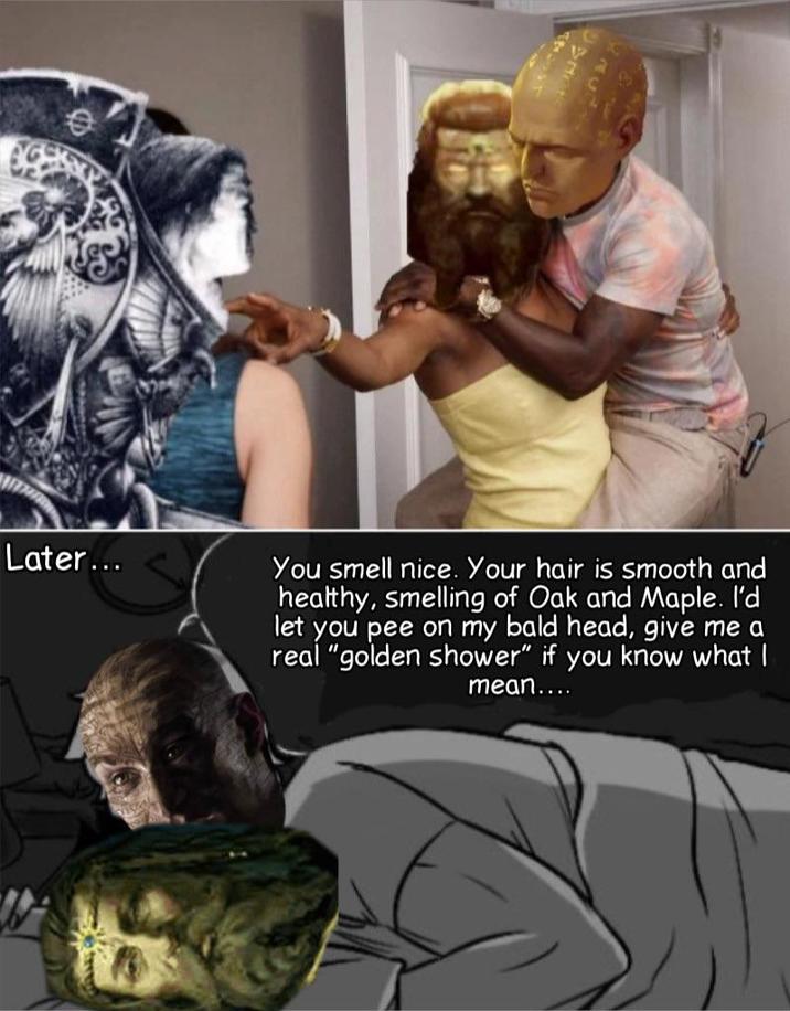 0 Later... You smell nice. Your hair is smooth and healthy, smelling of Oak and Maple. I'd let you pee on my bald head, give me a real "golden shower" if you know what I mean....