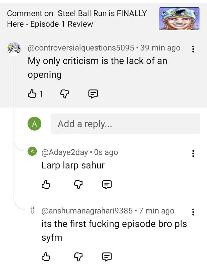 Comment on "Steel Ball Run is FINALLY Here Episode 1 Review" @controversialquestions5095.39 min ago My only criticism is the lack of an opening B1 A Add a reply... A @Adaye2day. Os ago Larp larp sahur SP B Q @anshumanagrahari9385 • 7 min ago its the first f------ episode bro pls syfm B