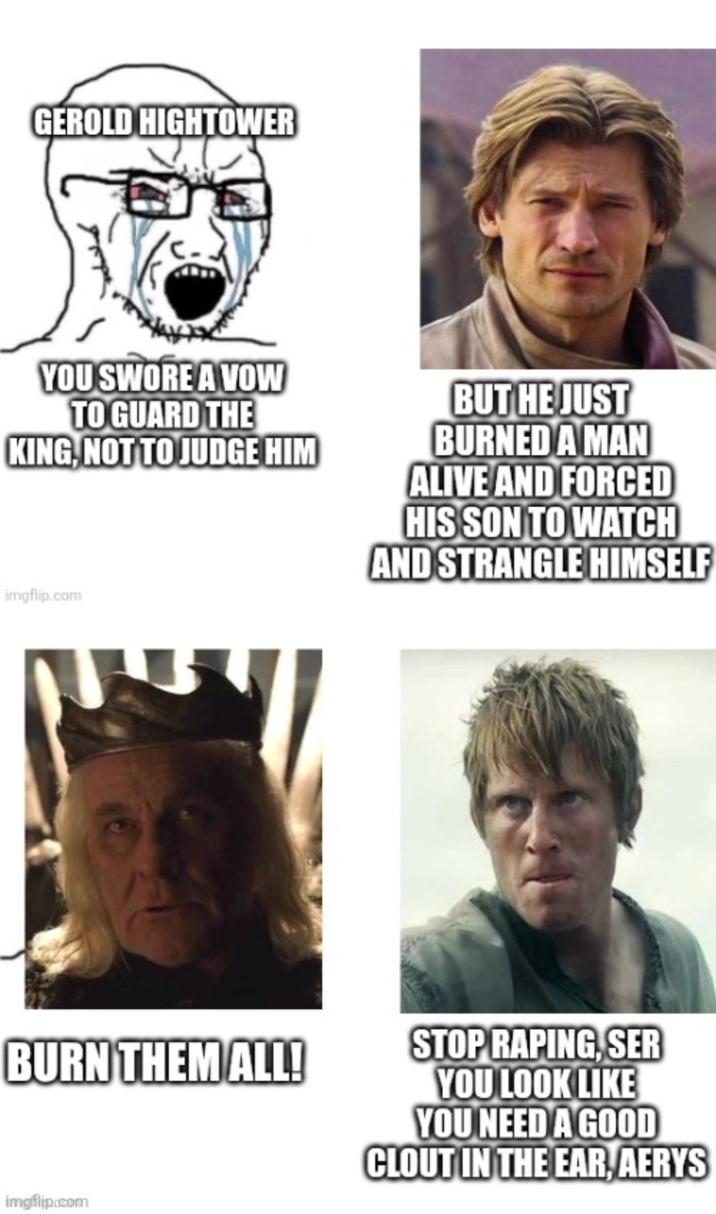 GEROLD HIGHTOWER YOU SWORE A VOW TO GUARD THE KING, NOT TO JUDGE HIM BUT HE JUST BURNED A MAN ALIVE AND FORCED HIS SON TO WATCH AND STRANGLE HIMSELF imgflip.com BURN THEM ALL! STOP R-----, SER YOU LOOK LIKE YOU NEED A GOOD CLOUT IN THE EAR, AERYS imgflip.com