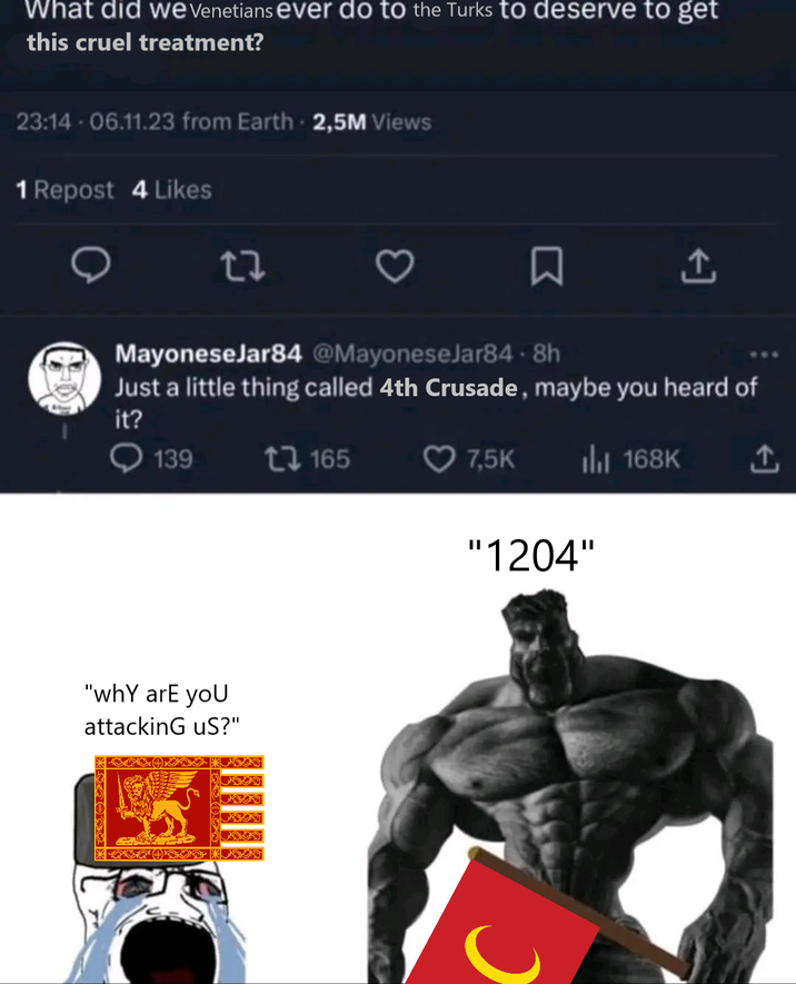 What did we Venetians ever do to the Turks to deserve to get this cruel treatment? 23:14 - 06.11.23 from Earth 2,5M Views 1 Repost 4 Likes ☐ MayoneseJar84 @MayoneseJar84-8h Just a little thing called 4th Crusade, maybe you heard of it? 139 "why are you attacking us?" 165 7,5K Ill 168K ↑ "1204"