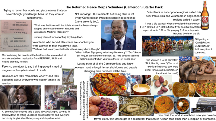 The Returned Peace Corps Volunteer (Cameroon) Starter Pack Trying to remember words and place names that you never thought you'd forget because they were so COMMUNE DE MAKENENE Ticket de Marché 100E CEA COMMUNE DE MAKENENE fundamental. Not knowing U.S. Presidents but being able to list every Cameroonian President since independence (there are only two). "What was that town with the toilets where the buses always stopped on the way between Yaounde and Bafoussam-Markini? Mcbooleh?" Cursing yourself for not writing anything down. Volunteers who served elsewhere are shocked you Ticket de Toilette Publique were allowed to take motorcycle taxis. "Yeah we had to carry our helmets with us everywhere, though." Remembering the people at the health center you worked at who depended on medication from PEPFAR/USAID and hoping that they're okay. Feels so unnatural to say training group instead of stage or motorcycle instead of okada. Break Reunions are 50% "remember when?" and 50% gossiping about everyone who couldn't make the reunion. "When is Paul Biya going to f------ die already?" "Don't know but he just stole another election, so." (He already seemed f------ ancient when you were there 10+ years ago.) Losing track of all the Cameroonians you knew between months-long internet shutdowns and people changing their numbers all the time. Volunteers in francophone regions called this beer trente-trois and volunteers in anglophone regions called it export. It was a big scandal when they raised the price from FCFA 500 to FCFA 600 but now if you see it at an African import store in D.C. or NY you pay $10 for a tiny weird imported bottle for the bit. Still getting a "CAMEROON gettyi MENTIONED thrill everytime it comes up. "Did you see a lot of animals?" "Not, like, big ones." (The most exotic animals you saw were dead, for sale as bushmeat, on the side of the road.) (laughing nervously) what the f---? At some point someone tells a story about waking up covered in black widows or eating uncooked cassava leaves and everyone nervously laughs about how young and stupid we were. him with a red feather ceremony. volunteer whose community honored Pretending you're not jealous of the Baton Marioc MAMBO You miss the food so much but now you have to travel like 90 minutes to get to a restaurant that serves African food other than Ethiopian or Moroccan.