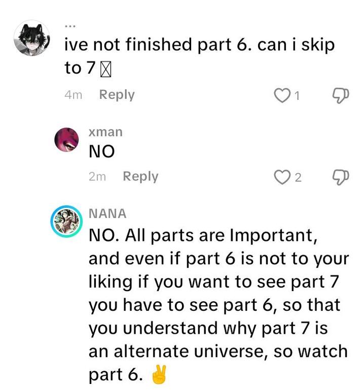 ive not finished part 6. can i skip to 7 ☑ 4m Reply xman ΝΟ 2m Reply 1 Д 2 Д NANA NO. All parts are Important, and even if part 6 is not to your liking if you want to see part 7 you have to see part 6, so that you understand why part 7 is an alternate universe, so watch part 6.