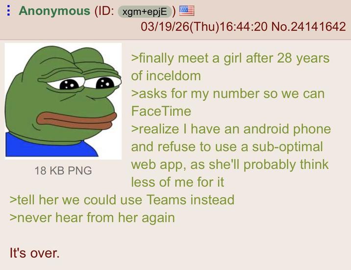 ⠀ Anonymous (ID: xgm+epjE) 03/19/26(Thu)16:44:20 No.24141642 18 KB PNG >finally meet a girl after 28 years of inceldom >asks for my number so we can FaceTime >realize I have an android phone and refuse to use a sub-optimal web app, as she'll probably think less of me for it >tell her we could use Teams instead >never hear from her again It's over.