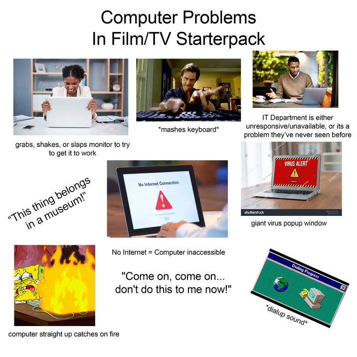 Computer Problems In Film/TV Starterpack grabs, shakes, or slaps monitor to try to get it to work "This thing belongs in a museum!" *mashes keyboard* No Internet Connection A 3 utterstock IT Department is either unresponsive/unavailable, or its a problem they've never seen before Blue Planet Studio shutterstock Blue Planet Studi 2 VIRUS ALER Shutterstock A Clean Virus Blue Planet Studio S shutterstock shutterstoc IMAGE ID: 2274012721 www.shutterstock.com shutterstock giant virus popup window No Internet = Computer inaccessible "Come on, come on... don't do this to me now!" computer straight up catches on fire Dialing Progress *dialup sound* X
