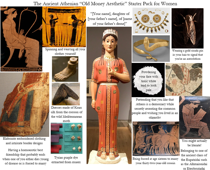 The Ancient Athenian "Old Money Aesthetic" Starter Pack for Women "[Your name], daughter of [your father's name], of [name of your father's deme]" 4554 Spinning and weaving all your clothes yourself Elaborate embroidered clothing and intricate border designs Having a homoerotic best friendship that probably ends when one of you either dies young of disease or is forced to marry Powdering your face with Wearing a gold cicada pin in your hair to signal that you're an autochthon A Dresses made of Koan silk from the cocoon of the wild Mediterranean moth toxic white lead to look pale Pretending that you like that Athens is a democracy while secretly resenting the common people and wishing you lived in an oligarchy JU Tyrian purple dye extracted from murex Being forced at age sixteen to marry your thirty-two-year-old cousin You might actually be literate! Belonging to one of the ancient clans of the Eupatridai such as the Alkmaionidai or Eteoboutadai