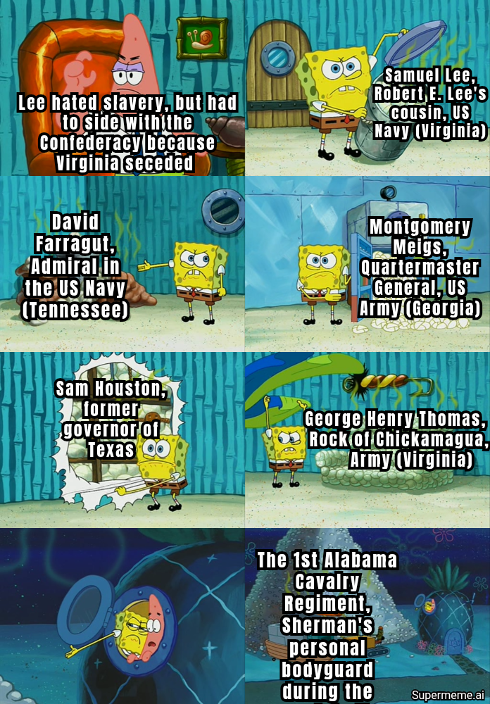 Lee hated slavery, but had to side with the Confederacy because Virginia seceded David Farragut, Admiral in the US Navy (Tennessee) Samuel Lee, Robert E. Lee's Cousin, US Navy (Virginia) Montgomery Meigs, Quartermaster General, US Army (Georgia) Sam Houston, former governor of Texas George Henry Thomas, Rock of Chickamagua, Army (Virginia) The 1st Alabama Cavalry Regiment, Sherman's personal bodyguard during the Supermeme.ai