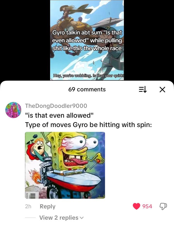 Gyro talkin abt sum "Is that even allowed" while pulling s--- like this the whole race Hey, you're wobbling. Is that your quirk? 69 comments ⇒ X TheDongDoodler 9000 "is that even allowed" Type of moves Gyro be hitting with spin: 2h Reply 954 View 2 replies ✓