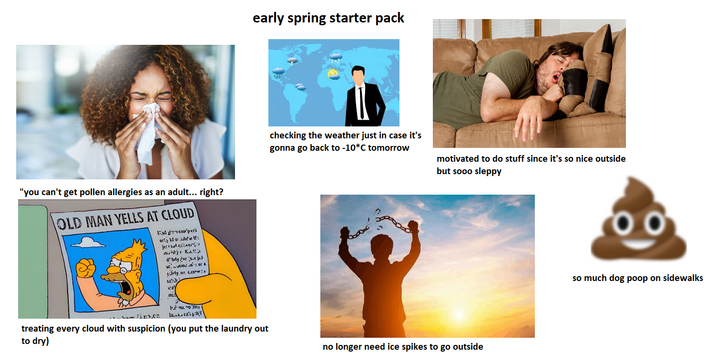 "you can't get pollen allergies as an adult... right? OLD MAN YELLS AT CLOUD [ proto'perl jer kfolf: stj K d' by 'vr's j scem me so a My new early spring starter pack checking the weather just in case it's gonna go back to -10*C tomorrow motivated to do stuff since it's so nice outside but sooo sleppy treating every cloud with suspicion (you put the laundry out to dry) no longer need ice spikes to go outside 00 so much dog poop on sidewalks