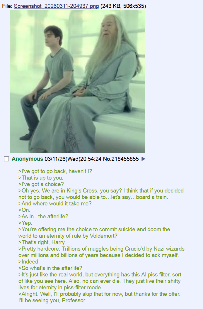 File: Screenshot_20260311-204937.png (243 KB, 506x535) ☐ Anonymous 03/11/26 (Wed)20:54:24 No.218455855 ► >I've got to go back, haven't I? >That is up to you. >I've got a choice? >Oh yes. We are in King's Cross, you say? I think that if you decided not to go back, you would be able to... let's say...board a train. >And where would it take me? >On. >As in...the afterlife? >Yep. >You're offering me the choice to commit suicide and doom the world to an eternity of rule by Voldemort? >That's right, Harry. >Pretty hardcore. Trillions of muggles being Crucio'd by Nazi wizards over millions and billions of years because I decided to ack myself. >Indeed. >So what's in the afterlife? >It's just like the real world, but everything has this Al piss filter, sort of like you see here. Also, no can ever die. They just live their s----- lives for eternity in piss-filter mode. >Alright. Well, I'll probably skip that for now, but thanks for the offer. I'll be seeing you, Professor.