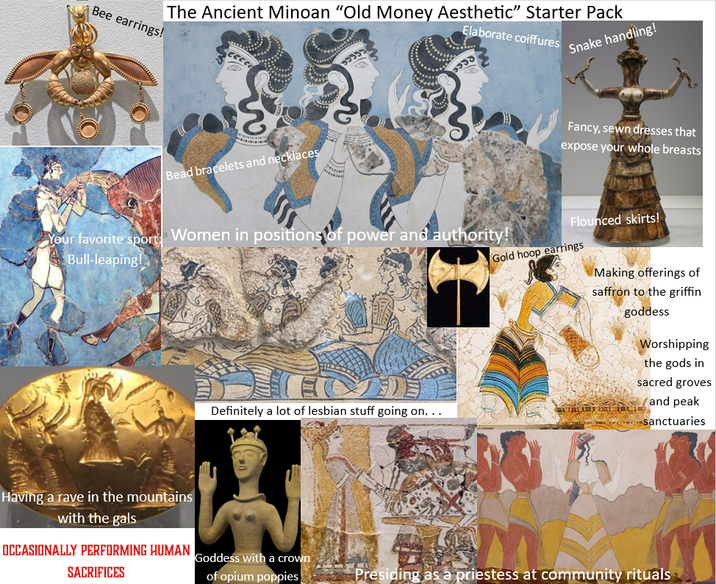 The Ancient Minoan "Old Money Aesthetic" Starter Pack Elaborate coiffures 53353 Snake handling! Bee earrings! Bead bracelets and necklaces Your favorite sport: Women in positions of power and authority! Bull-leaping! Fancy, sewn dresses that expose your whole breasts Flounced skirts! Gold hoop earrings Making offerings of saffron to the griffin goddess Worshipping the gods in sacred groves and peak Definitely a lot of lesbian stuff going on... sanctuaries Having a rave in the mountains with the gals OCCASIONALLY PERFORMING HUMAN Goddess with a crown SACRIFICES of opium poppies Presiding as a priestess at community rituals