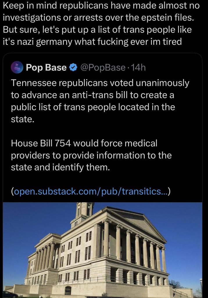 Keep in mind republicans have made almost no investigations or arrests over the epstein files. But sure, let's put up a list of trans people like it's nazi germany what f------ ever im tired Pop Base @PopBase 14h Tennessee republicans voted unanimously to advance an anti-trans bill to create a public list of trans people located in the state. House Bill 754 would force medical providers to provide information to the state and identify them. (open.substack.com/pub/transitics...)