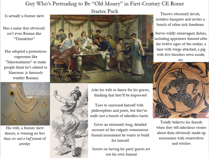 Guy Who's Pretending to Be "Old Money" in First-Century CE Rome Is actually a former slave Has a name that obviously isn't even Roman like "Trimalchio" Has adopted a pretentious cognomen like "Maecenatianus" to make people think he's related to Maecenas (a famously wealthy Roman) Starter Pack Throws obscenely lavish, tasteless banquets and invites a bunch of other rich freedmen Serves wildly extravagant dishes, including appetizers themed after the twelve signs of the zodiac, a hare with wings attached, a pig with live thrushes sewn inside, etc. His wife, a former slave dancer, is wearing no less than six and a half pounds of jewelry Asks his wife to dance for his guests, thinking that they'll be impressed Tries to surround himself with philosophers and poets, but they're really just a bunch of talentless hacks Gives an extremely long, detailed account of the vulgarly ostentatious funeral monument he wants to build for himself Insists on having his party guests act out his own funeral Totally believes his friends. when they tell ridiculous stories about their obviously made-up encounters with werewolves and witches