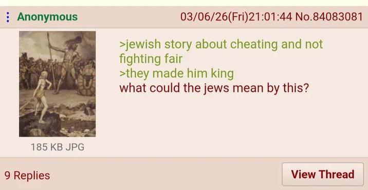 Anonymous 03/06/26(Fri)21:01:44 No.84083081 >jewish story about cheating and not fighting fair >they made him king what could the jews mean by this? 185 KB JPG 9 Replies View Thread