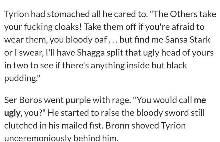 Tyrion had stomached all he cared to. "The Others take your f------ cloaks! Take them off if you're afraid to wear them, you bloody oaf... but find me Sansa Stark or I swear, I'll have Shagga split that ugly head of yours in two to see if there's anything inside but black pudding." Ser Boros went purple with rage. "You would call me ugly, you?" He started to raise the bloody sword still clutched in his mailed fist. Bronn shoved Tyrion unceremoniously behind him.