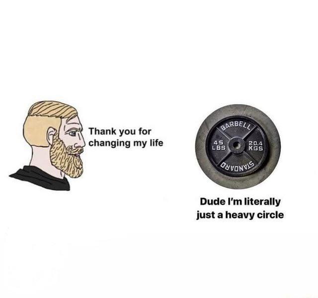 Thank you for changing my life BARBELL 45 LBS 20.4 KGS Dude I'm literally just a heavy circle