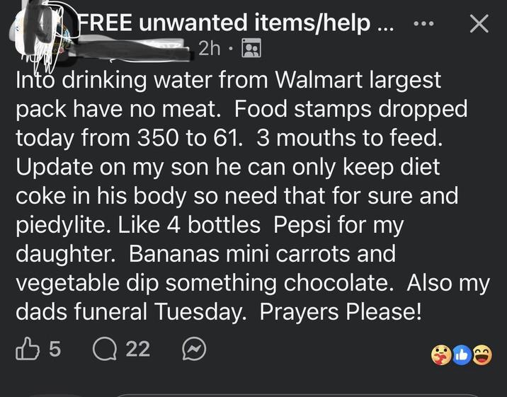 FREE unwanted items/help... 2h⚫ Into drinking water from Walmart largest pack have no meat. Food stamps dropped today from 350 to 61. 3 mouths to feed. Update on my son he can only keep diet coke in his body so need that for sure and piedylite. Like 4 bottles Pepsi for my daughter. Bananas mini carrots and vegetable dip something chocolate. Also my dads funeral Tuesday. Prayers Please! 35 Q 22 22