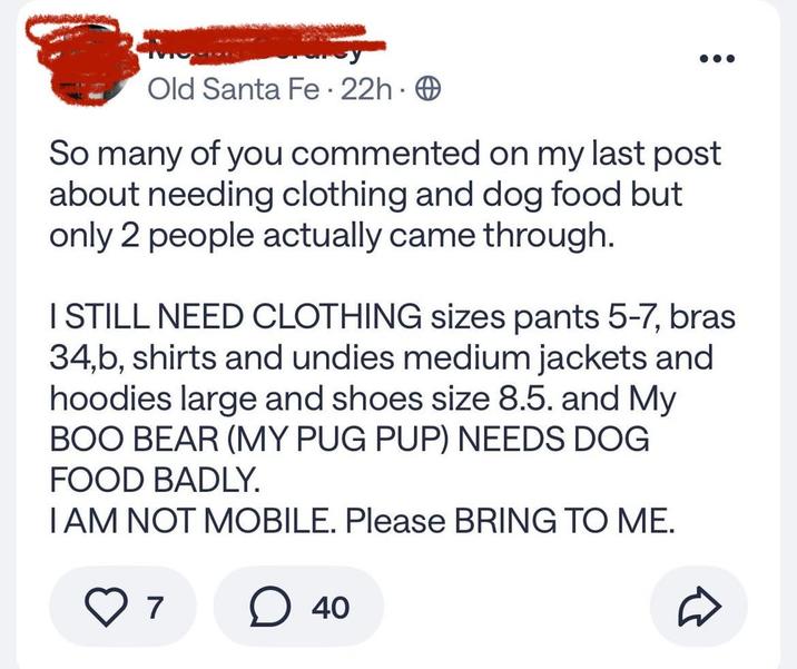 Old Santa Fe - 22h. So many of you commented on my last post about needing clothing and dog food but only 2 people actually came through. I STILL NEED CLOTHING sizes pants 5-7, bras 34,b, shirts and undies medium jackets and hoodies large and shoes size 8.5. and My BOO BEAR (MY PUG PUP) NEEDS DOG FOOD BADLY. I AM NOT MOBILE. Please BRING TO ME. ○ 40 7 D
