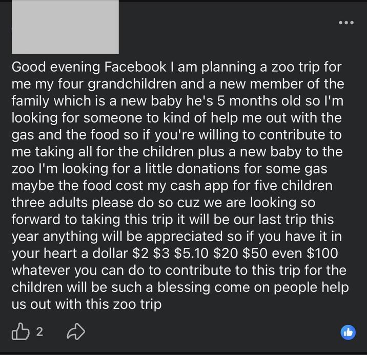 Good evening Facebook I am planning a zoo trip for me my four grandchildren and a new member of the family which is a new baby he's 5 months old so I'm looking for someone to kind of help me out with the gas and the food so if you're willing to contribute to me taking all for the children plus a new baby to the zoo I'm looking for a little donations for some gas maybe the food cost my cash app for five children three adults please do so cuz we are looking so forward to taking this trip it will be our last trip this year anything will be appreciated so if you have it in your heart a dollar $2 $3 $5.10 $20 $50 even $100 whatever you can do to contribute to this trip for the children will be such a blessing come on people help us out with this zoo trip B2